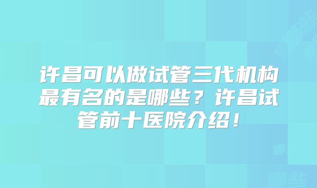 许昌可以做试管三代机构最有名的是哪些？许昌试管前十医院介绍！