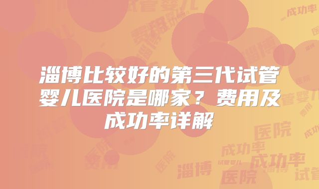 淄博比较好的第三代试管婴儿医院是哪家?费用及成功率详解