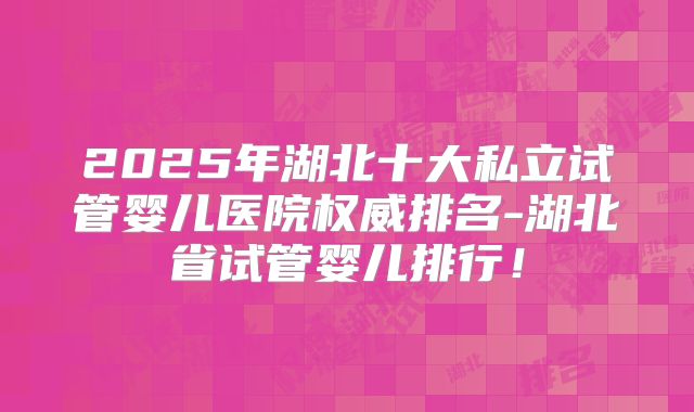2025年湖北十大私立试管婴儿医院权威排名-湖北省试管婴儿排行!