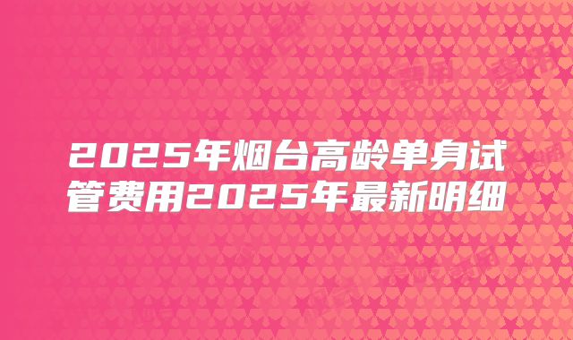 2025年烟台高龄单身试管费用2025年最新明细