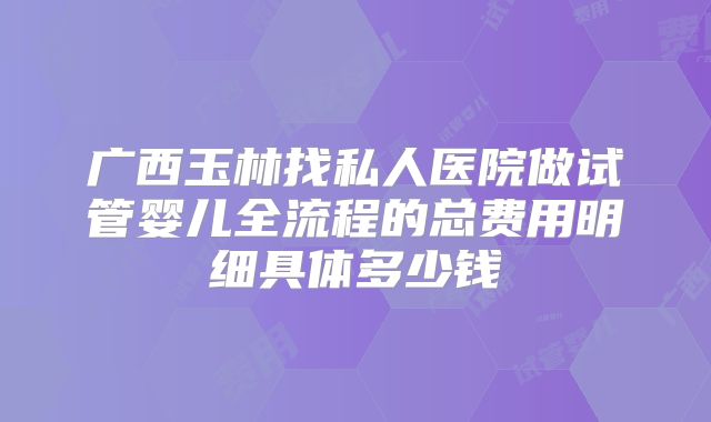 广西玉林找私人医院做试管婴儿全流程的总费用明细具体多少钱