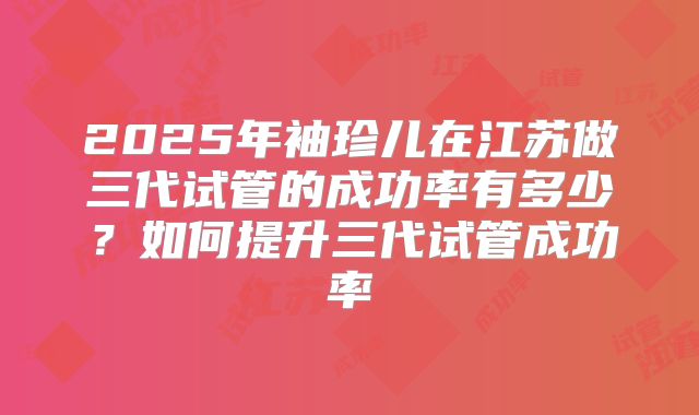 2025年袖珍儿在江苏做三代试管的成功率有多少？如何提升三代试管成功率