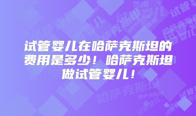 试管婴儿在哈萨克斯坦的费用是多少!哈萨克斯坦做试管婴儿!
