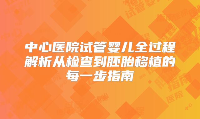 中心医院试管婴儿全过程解析从检查到胚胎移植的每一步指南