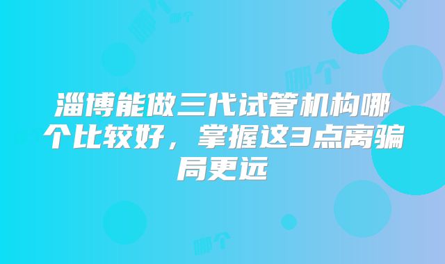 淄博能做三代试管机构哪个比较好,掌握这3点离骗局更远