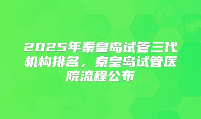 2025年秦皇岛试管三代机构排名,秦皇岛试管医院流程公布