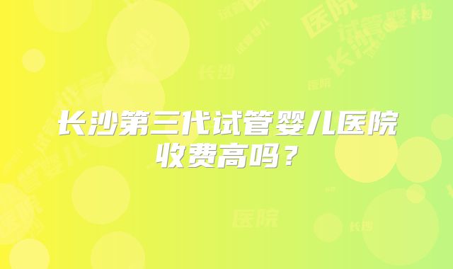 长沙第三代试管婴儿医院收费高吗？
