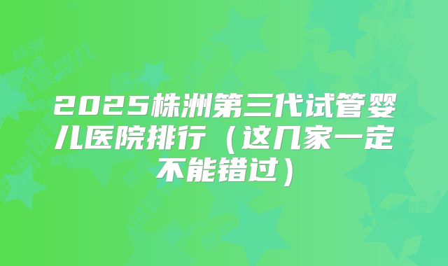 2025株洲第三代试管婴儿医院排行（这几家一定不能错过）