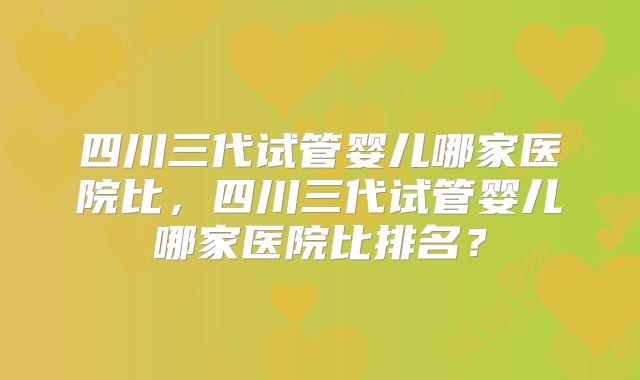 四川三代试管婴儿哪家医院比,四川三代试管婴儿哪家医院比排名?