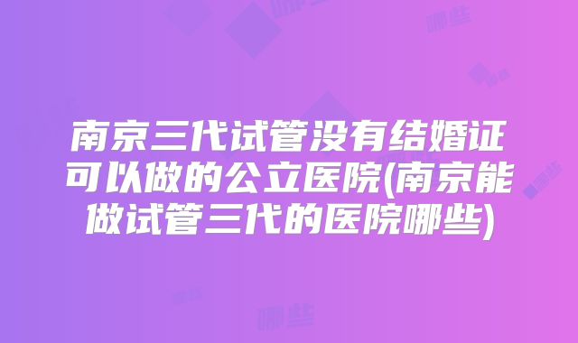 南京三代试管没有结婚证可以做的公立医院(南京能做试管三代的医院哪些)