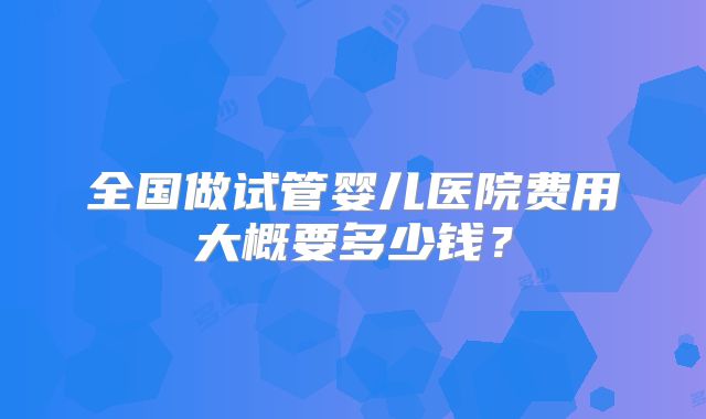 全国做试管婴儿医院费用大概要多少钱？