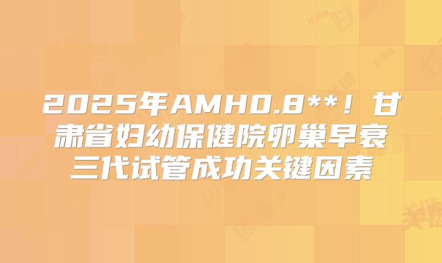 2025年AMH0.8**!甘肃省妇幼保健院卵巢早衰三代试管成功关键因素