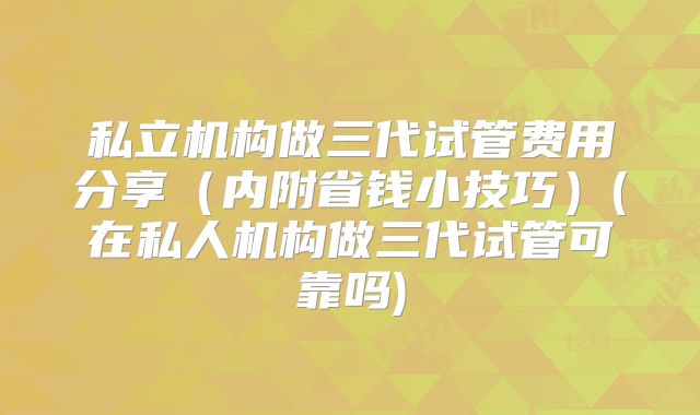 私立机构做三代试管费用分享(内附省钱小技巧)(在私人机构做三代试管可靠吗)