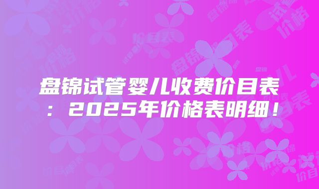 盘锦试管婴儿收费价目表:2025年价格表明细!