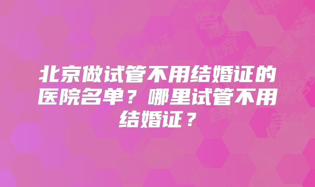 北京做试管不用结婚证的医院名单?哪里试管不用结婚证?