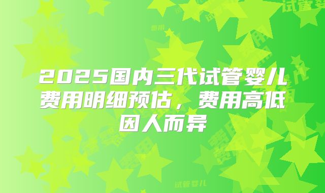 2025国内三代试管婴儿费用明细预估,费用高低因人而异