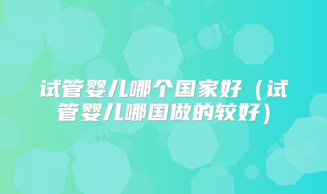 试管婴儿哪个国家好(试管婴儿哪国做的较好)