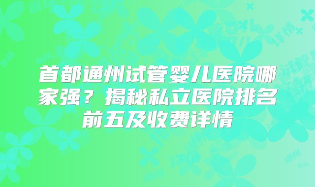 首都通州试管婴儿医院哪家强?揭秘私立医院排名前五及收费详情