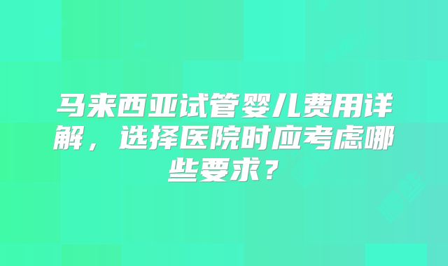 马来西亚试管婴儿费用详解,选择医院时应考虑哪些要求?
