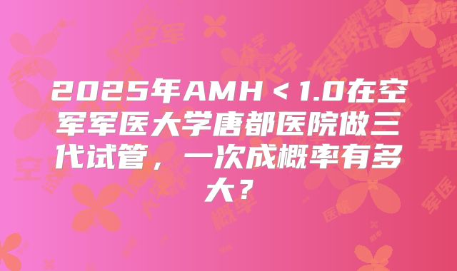 2025年AMH＜1.0在空军军医大学唐都医院做三代试管，一次成概率有多大？