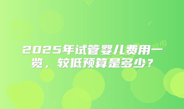 2025年试管婴儿费用一览，较低预算是多少？