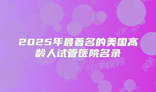 2025年最著名的美国高龄人试管医院名录