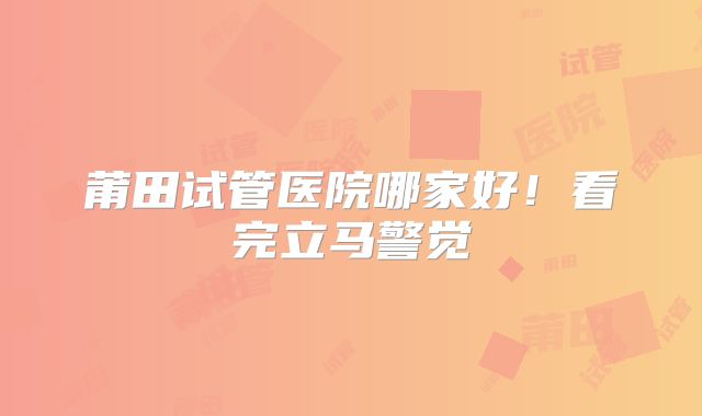 莆田试管医院哪家好!看完立马警觉