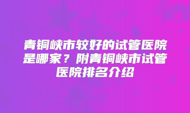 青铜峡市较好的试管医院是哪家?附青铜峡市试管医院排名介绍