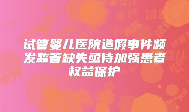 试管婴儿医院造假事件频发监管缺失亟待加强患者权益保护