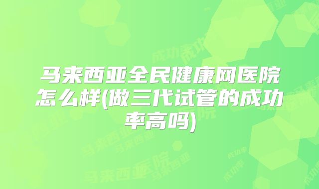 马来西亚全民健康网医院怎么样(做三代试管的成功率高吗)