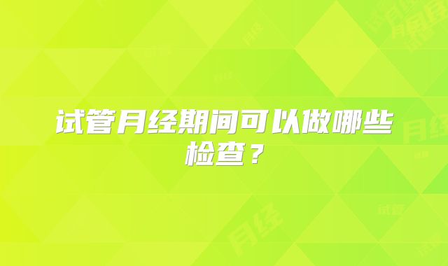 试管月经期间可以做哪些检查?