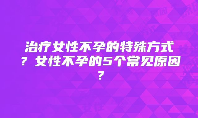 治疗女性不孕的特殊方式?女性不孕的5个常见原因?