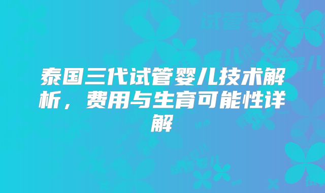 泰国三代试管婴儿技术解析,费用与生育可能性详解