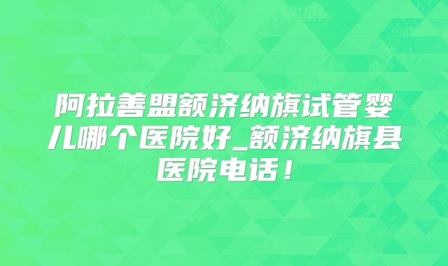 阿拉善盟额济纳旗试管婴儿哪个医院好_额济纳旗县医院电话！