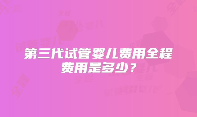 第三代试管婴儿费用全程费用是多少？