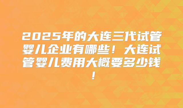 2025年的大连三代试管婴儿企业有哪些!大连试管婴儿费用大概要多少钱!