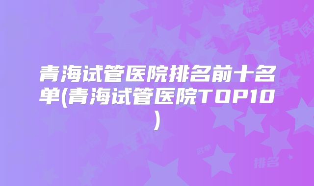 青海试管医院排名前十名单(青海试管医院TOP10)