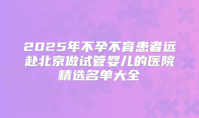2025年不孕不育患者远赴北京做试管婴儿的医院精选名单大全
