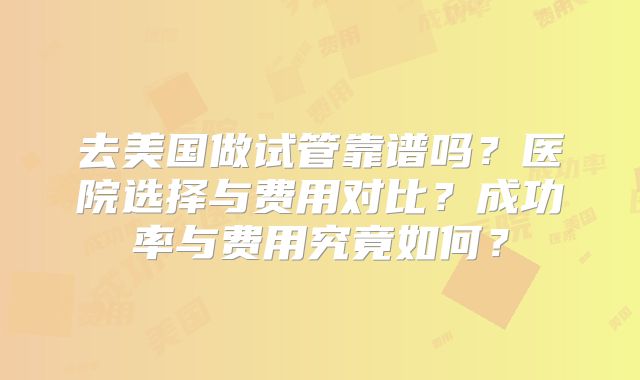 去美国做试管靠谱吗？医院选择与费用对比？成功率与费用究竟如何？