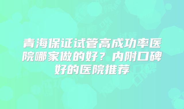 青海保证试管高成功率医院哪家做的好?内附口碑好的医院推荐