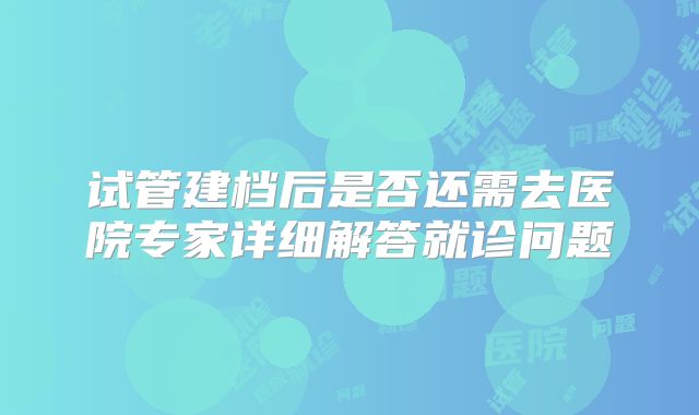 试管建档后是否还需去医院专家详细解答就诊问题