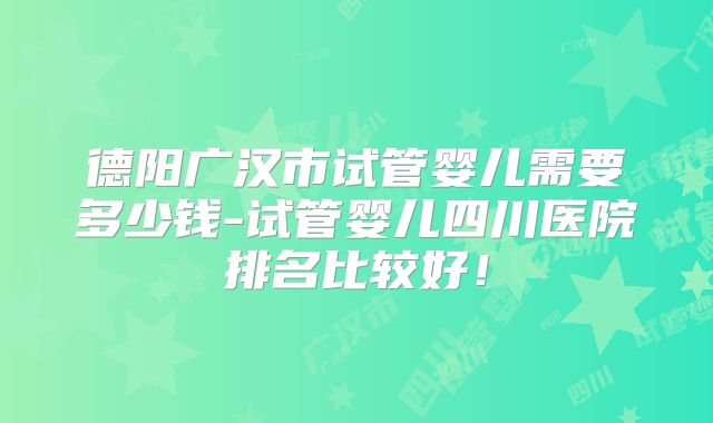 德阳广汉市试管婴儿需要多少钱-试管婴儿四川医院排名比较好！