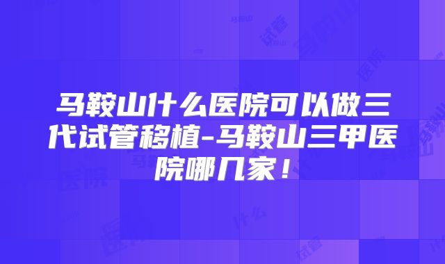 马鞍山什么医院可以做三代试管移植-马鞍山三甲医院哪几家!