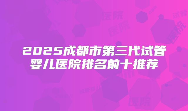 2025成都市第三代试管婴儿医院排名前十推荐