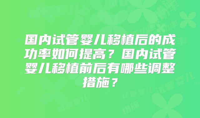 国内试管婴儿移植后的成功率如何提高?国内试管婴儿移植前后有哪些调整措施?