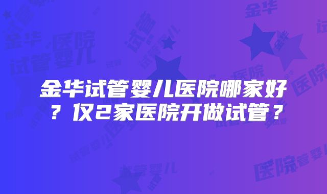 金华试管婴儿医院哪家好?仅2家医院开做试管?
