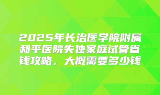 2025年长治医学院附属和平医院失独家庭试管省钱攻略,大概需要多少钱