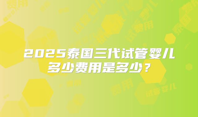 2025泰国三代试管婴儿多少费用是多少？