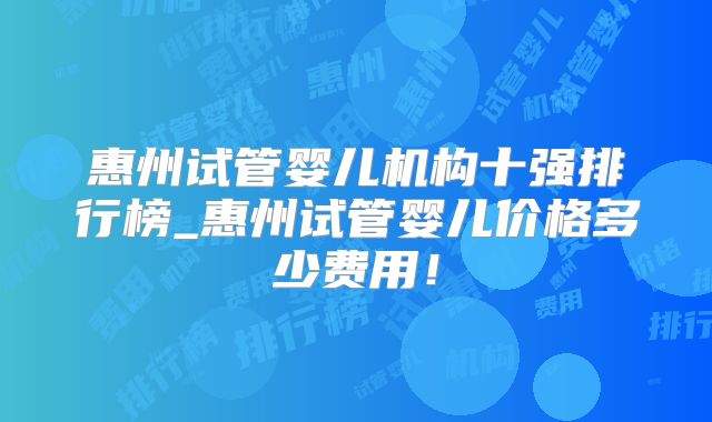 惠州试管婴儿机构十强排行榜_惠州试管婴儿价格多少费用!