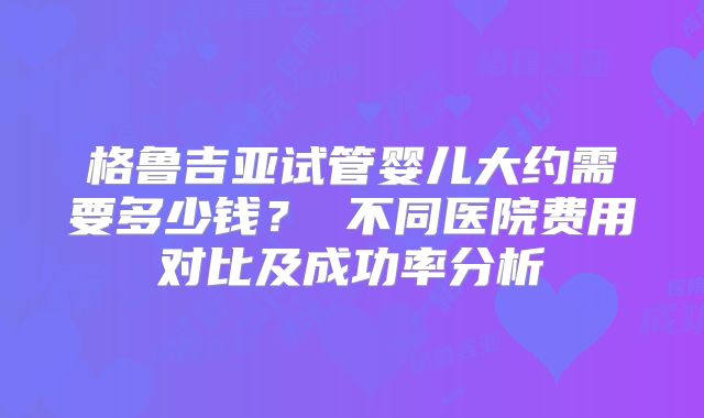 格鲁吉亚试管婴儿大约需要多少钱？ 不同医院费用对比及成功率分析